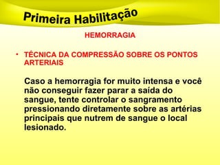 HEMORRAGIA
• TÉCNICA DA COMPRESSÃO SOBRE OS PONTOS
ARTERIAIS
Caso a hemorragia for muito intensa e você
não conseguir fazer parar a saída do
sangue, tente controlar o sangramento
pressionando diretamente sobre as artérias
principais que nutrem de sangue o local
lesionado.
 