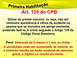 Art. 135 do CPB
Deixar de prestar socorro, ou seja, não dar
nenhuma assistência á vítima de acidente ou
pessoa que se encontra em perigo eminente,
podendo fazê-lo, é crime segundo o Artigo 135 do
Código Penal Brasileiro.
Pena: Detenção de 6 meses á 1 ano ou multa.
A penalidade pode ser aumentada de metade, se
a omissão resulta em lesão corporal de natureza
grave, e triplica se resulta em morte.
 