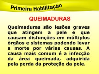 QUEIMADURAS
Queimaduras são lesões graves
que atingem a pele e que
causam disfunções em múltiplos
órgãos e sistemas podendo levar
a morte por várias causas. A
causa mais comum é a infecção
da área queimada, adquirida
pela perda da proteção da pele.
 