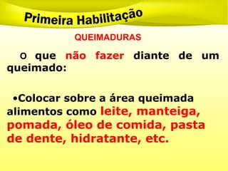 QUEIMADURAS
O que não fazer diante de um
queimado:
•Colocar sobre a área queimada
alimentos como leite, manteiga,
pomada, óleo de comida, pasta
de dente, hidratante, etc.
 