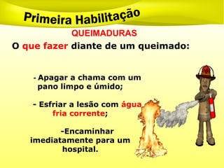 QUEIMADURAS
- Apagar a chama com um
pano limpo e úmido;
- Esfriar a lesão com água
fria corrente;
-Encaminhar
imediatamente para um
hospital.
O que fazer diante de um queimado:
 