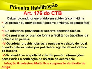 Art. 176 do CTB
Deixar o condutor envolvido em acidente com vítima:
•I-De prestar ou providenciar socorro á vítima, podendo fazê-
lo
•II-De adotar ou providenciar socorro podendo fazê-lo.
•III-De preservar o local, de forma a facilitar os trabalhos da
policia e da pericia.
•IV-De adotar providenciar para remover o veiculo do local,
quando determinadas por policial ou agente da autoridade
de trânsito.
•V-De identificar ao policial e de lhe prestar informações
necessárias á confecção de boletim de ocorrência.
Infração Gravíssima Multa 5x e suspensão do direito de
dirigir.
 