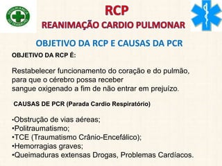 OBJETIVO DA RCP É:
Restabelecer funcionamento do coração e do pulmão,
para que o cérebro possa receber
sangue oxigenado a fim de não entrar em prejuízo.
CAUSAS DE PCR (Parada Cardio Respiratório)
•Obstrução de vias aéreas;
•Politraumatismo;
•TCE (Traumatismo Crânio-Encefálico);
•Hemorragias graves;
•Queimaduras extensas Drogas, Problemas Cardíacos.
OBJETIVO DA RCP E CAUSAS DA PCR
 