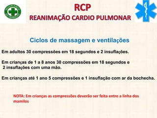 Ciclos de massagem e ventilações
Em adultos 30 compressões em 18 segundos e 2 insuflações.
Em crianças de 1 a 8 anos 30 compressões em 18 segundos e
2 insuflações com uma mão.
Em crianças até 1 ano 5 compressões e 1 insuflação com ar da bochecha.
NOTA: Em crianças as compressões deverão ser feita entre a linha dos
mamilos
 