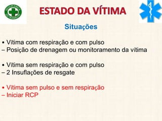 Situações
• Vítima com respiração e com pulso
– Posição de drenagem ou monitoramento da vítima
• Vítima sem respiração e com pulso
– 2 Insuflações de resgate
• Vítima sem pulso e sem respiração
– Iniciar RCP
 