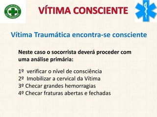 Vítima Traumática encontra-se consciente
Neste caso o socorrista deverá proceder com
uma análise primária:
1º verificar o nível de consciência
2º Imobilizar a cervical da Vítima
3º Checar grandes hemorragias
4º Checar fraturas abertas e fechadas
 