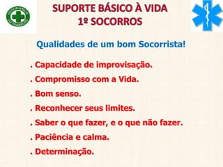 Qualidades de um bom Socorrista!
. Capacidade de improvisação.
. Compromisso com a Vida.
. Bom senso.
. Reconhecer seus limites.
. Saber o que fazer, e o que não fazer.
. Paciência e calma.
. Determinação.
 