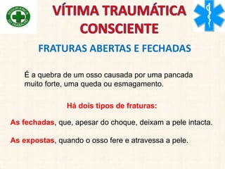 FRATURAS ABERTAS E FECHADAS
É a quebra de um osso causada por uma pancada
muito forte, uma queda ou esmagamento.
Há dois tipos de fraturas:
As fechadas, que, apesar do choque, deixam a pele intacta.
As expostas, quando o osso fere e atravessa a pele.
 