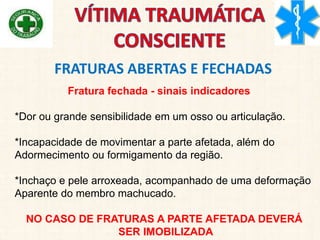 Fratura fechada - sinais indicadores
*Dor ou grande sensibilidade em um osso ou articulação.
*Incapacidade de movimentar a parte afetada, além do
Adormecimento ou formigamento da região.
*Inchaço e pele arroxeada, acompanhado de uma deformação
Aparente do membro machucado.
NO CASO DE FRATURAS A PARTE AFETADA DEVERÁ
SER IMOBILIZADA
FRATURAS ABERTAS E FECHADAS
 