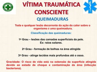 QUEIMADURAS
Toda e qualquer lesão decorrente da ação do calor sobre o
organismo é uma queimadura.
Classificação das queimaduras:
1º Grau – lesões das camadas superficiais da pele.
Ex: raios solares.
2º Grau - formação de bolhas na área atingida
3º Grau - atinge tecidos mais profundos até o osso.
Gravidade: O risco de vida está na extensão da superfície atingida
devido ao estado de choque e contaminação da área (infecção
bacteriana).
 