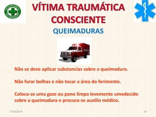 21/03/2019 29
Não se deve aplicar substancias sobre a queimadura.
Não furar bolhas e não tocar a área do ferimento.
Coloca-se uma gaze ou pano limpo levemente umedecido
sobre a queimadura e procura-se auxílio médico.
QUEIMADURAS
 