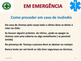 21/03/2019 30
Em caso de chamas pelo corpo todo a vítima deve se deitar e
rolar no chão.
Se houver alguém próximo da vítima , pode-se apagar as
chamas com uma coberta ou algo semelhante ( se possível
úmida)
Na presença de fumaça a pessoa deve se abaixar ou rastejar.
Nunca tente ser um herói se não tiver segurança ou técnicas.
Como proceder em caso de incêndio
 