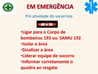Pró atividade do socorrista
•Ligar para o Corpo de
bombeiros 193 ou SAMU 192
•Isolar a área
•Sinalizar a área
•Liderar equipe de socorro
•Informar corretamente o
quadro ao resgate
 