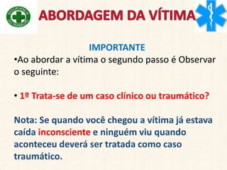 IMPORTANTE
•Ao abordar a vítima o segundo passo é Observar
o seguinte:
• 1º Trata-se de um caso clínico ou traumático?
Nota: Se quando você chegou a vítima já estava
caída inconsciente e ninguém viu quando
aconteceu deverá ser tratada como caso
traumático.
 