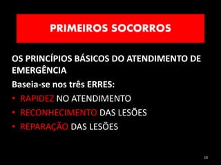 PRIMEIROS SOCORROS
10
OS PRINCÍPIOS BÁSICOS DO ATENDIMENTO DE
EMERGÊNCIA
Baseia-se nos três ERRES:
• RAPIDEZ NO ATENDIMENTO
• RECONHECIMENTO DAS LESÕES
• REPARAÇÃO DAS LESÕES
 