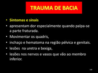 TRAUMA DE BACIA
• Sintomas e sinais
• apresentam dor especialmente quando palpa-se
a parte fraturada.
• Movimentar os quadris,
• inchaço e hematoma na região pélvica e genitais.
• lesões na uretra e bexiga,
• lesões nos nervos e vasos que vão ao membro
inferior.
108
 