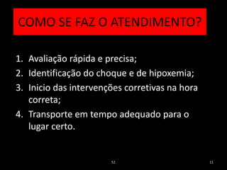 COMO SE FAZ O ATENDIMENTO?
1. Avaliação rápida e precisa;
2. Identificação do choque e de hipoxemia;
3. Inicio das intervenções corretivas na hora
correta;
4. Transporte em tempo adequado para o
lugar certo.
51 11
 