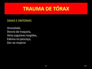 51 113
TRAUMA DE TÓRAX
SINAIS E SINTOMAS
Ansiedade,
Desvio da traqueia,
Veias jugulares turgidas,
Edema no pescoço,
Dor ao respirar.
 
