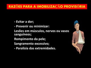 - Evitar a dor;
- Prevenir ou minimizar:
Lesões em músculos, nervos ou vasos
sanguíneos;
Rompimento da pele;
Sangramento excessivo;
- Paralisia das extremidades.
RAZÕES PARA A IMOBILIZAÇÃO PROVISÓRIA
 