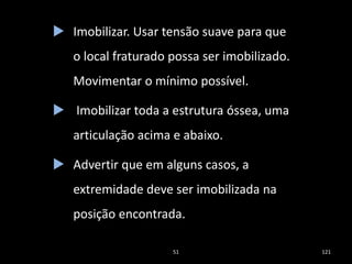 51 121
 Imobilizar. Usar tensão suave para que
o local fraturado possa ser imobilizado.
Movimentar o mínimo possível.
 Imobilizar toda a estrutura óssea, uma
articulação acima e abaixo.
 Advertir que em alguns casos, a
extremidade deve ser imobilizada na
posição encontrada.
 