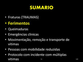 SUMARIO
51 129
• Fraturas (TRAUMAS)
• Ferimentos
• Queimaduras
• Emergências clinicas
• Movimentação, remoção e transporte de
vitimas
• Pessoas com mobilidade reduzidas
• Protocolo com incidente com múltiplas
vitimas
 