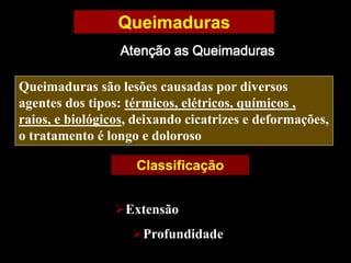 Queimaduras
Atenção as Queimaduras
Queimaduras são lesões causadas por diversos
agentes dos tipos: térmicos, elétricos, químicos ,
raios, e biológicos, deixando cicatrizes e deformações,
o tratamento é longo e doloroso
Classificação
Extensão
Profundidade
 