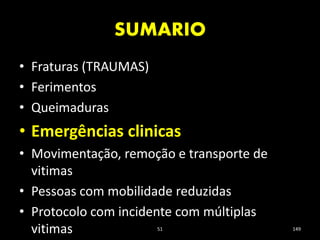 SUMARIO
51 149
• Fraturas (TRAUMAS)
• Ferimentos
• Queimaduras
• Emergências clinicas
• Movimentação, remoção e transporte de
vitimas
• Pessoas com mobilidade reduzidas
• Protocolo com incidente com múltiplas
vitimas
 