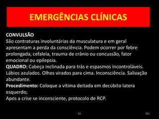 51 151
CONVULSÃO
São contraturas involuntárias da musculatura e em geral
apresentam a perda da consciência. Podem ocorrer por febre
prolongada, cefaleia, trauma de crânio ou concussão, fator
emocional ou epilepsia.
QUADRO: Cabeça inclinada para trás e espasmos incontroláveis.
Lábios azulados. Olhos virados para cima. Inconsciência. Salivação
abundante.
Procedimento: Coloque a vítima deitada em decúbito latera
esquerdo;
Apos a crise se inconsciente, protocolo de RCP.
EMERGÊNCIAS CLÍNICAS
 