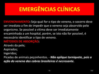 EMERGÊNCIAS CLÍNICAS
51 152
ENVENENAMENTO: Seja qual for o tipo de veneno, o socorro deve
ser imediato a fim de impedir que o veneno seja absorvido pelo
organismo. Se possível a vítima deve ser imediatamente
encaminhada a um hospital, porém, se isto não for possível, é
necessário identificar o tipo de veneno.
MÉTODOS DE ABSORÇÃO:
Através da pele;
Aspirados;
Ingeridos;
Picadas de animais peçonhentos. - Não aplique torniquete, pois a
ação do veneno das cobras brasileiras é necrosante.
 