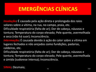 EMERGÊNCIAS CLÍNICAS
51 153
Insolação: É causada pela ação direta e prolongada dos raios
solares sobre a vítima, na rua, no campo, praia, etc.
Dificuldade respiratória (falta de ar); Dor de cabeça, náuseas e
tontura; Temperatura do corpo elevada; Pele quente, avermelhada
e seca (não há suor); Inconsciência.
Intermação: É causada devido à ação do calor sobre a vítima em
lugares fechados e não arejados como fundições, padarias,
caldeiras, etc.
Dificuldade respiratória (falta de ar); Dor de cabeça, náuseas e
tontura; Temperatura do corpo elevada; Pele quente, avermelhada
e úmida (sudorese intensa); Inconsciência.
SINAL: Desmaio;
 