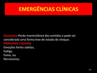 EMERGÊNCIAS CLÍNICAS
154
Desmaios: Perda momentânea dos sentidos e pode ser
considerada uma forma leve de estado de choque.
PRINCIPAIS CAUSAS:
Emoções fortes súbitas,
Fadiga,
Fome, ou
Nervosismo.
 