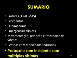 SUMARIO
51 157
• Fraturas (TRAUMAS)
• Ferimentos
• Queimaduras
• Emergências clinicas
• Movimentação, remoção e transporte de
vitimas
• Pessoas com mobilidade reduzidas
• Protocolo com incidente com
múltiplas vitimas
 