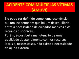 ACIDENTE COM MÚLTIPLAS VÍTIMAS
(AMUVI)
Ele pode ser definido como uma ocorrência
ou um incidente em que há um desequilíbrio
entre a necessidade de cuidados médicos e os
recursos disponíveis.
Porém, é possível a manutenção de uma
qualidade de atendimento com os recursos
locais e, nesses casos, não existe a necessidade
de ajuda externa.
 