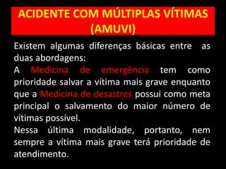 ACIDENTE COM MÚLTIPLAS VÍTIMAS
(AMUVI)
Existem algumas diferenças básicas entre as
duas abordagens:
A Medicina de emergência tem como
prioridade salvar a vítima mais grave enquanto
que a Medicina de desastres possui como meta
principal o salvamento do maior número de
vítimas possível.
Nessa última modalidade, portanto, nem
sempre a vítima mais grave terá prioridade de
atendimento.
 
