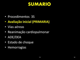 SUMARIO
51 16
• Procedimentos 3S
• Avaliação inicial (PRIMARIA)
• Vias aéreas
• Reanimação cardiopulmonar
• ADE/DEA
• Estado de choque
• Hemorragias
 
