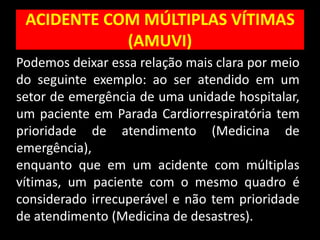 ACIDENTE COM MÚLTIPLAS VÍTIMAS
(AMUVI)
Podemos deixar essa relação mais clara por meio
do seguinte exemplo: ao ser atendido em um
setor de emergência de uma unidade hospitalar,
um paciente em Parada Cardiorrespiratória tem
prioridade de atendimento (Medicina de
emergência),
enquanto que em um acidente com múltiplas
vítimas, um paciente com o mesmo quadro é
considerado irrecuperável e não tem prioridade
de atendimento (Medicina de desastres).
 