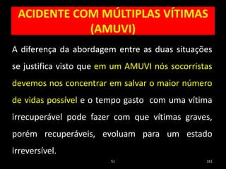 ACIDENTE COM MÚLTIPLAS VÍTIMAS
(AMUVI)
51 161
A diferença da abordagem entre as duas situações
se justifica visto que em um AMUVI nós socorristas
devemos nos concentrar em salvar o maior número
de vidas possível e o tempo gasto com uma vítima
irrecuperável pode fazer com que vítimas graves,
porém recuperáveis, evoluam para um estado
irreversível.
 