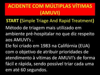 ACIDENTE COM MÚLTIPLAS VÍTIMAS
(AMUVI)
Método de triagem mais utilizado em
ambiente pré-hospitalar no que diz respeito
aos AMUVI’s .
Ele foi criado em 1983 na Califórnia (EUA)
com o objetivo de atribuir prioridades de
atendimento à vítimas de AMUVI’s de forma
fácil e rápida, sendo possível triar cada uma
em até 60 segundos.
START (Simple Triage And Rapid Treatment)
 