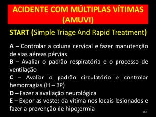 ACIDENTE COM MÚLTIPLAS VÍTIMAS
(AMUVI)
51 163
START (Simple Triage And Rapid Treatment)
A – Controlar a coluna cervical e fazer manutenção
de vias aéreas pérvias
B – Avaliar o padrão respiratório e o processo de
ventilação
C – Avaliar o padrão circulatório e controlar
hemorragias (H – 3P)
D – Fazer a avaliação neurológica
E – Expor as vestes da vítima nos locais lesionados e
fazer a prevenção de hipotermia
 