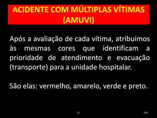 ACIDENTE COM MÚLTIPLAS VÍTIMAS
(AMUVI)
51 164
Após a avaliação de cada vítima, atribuímos
às mesmas cores que identificam a
prioridade de atendimento e evacuação
(transporte) para a unidade hospitalar.
São elas: vermelho, amarelo, verde e preto.
 