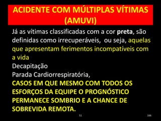ACIDENTE COM MÚLTIPLAS VÍTIMAS
(AMUVI)
51 166
Já as vítimas classificadas com a cor preta, são
definidas como irrecuperáveis, ou seja, aquelas
que apresentam ferimentos incompatíveis com
a vida
Decapitação
Parada Cardiorrespiratória,
CASOS EM QUE MESMO COM TODOS OS
ESFORÇOS DA EQUIPE O PROGNÓSTICO
PERMANECE SOMBRIO E A CHANCE DE
SOBREVIDA REMOTA.
 