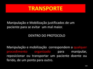 168
Manipulação e Mobilização justificados de um
paciente para se evitar um mal maior.
DENTRO DO PROTOCOLO
Manipulação e mobilização correspondem a qualquer
procedimento organizado para manipular,
reposicionar ou transportar um paciente doente ou
ferido, de um ponto para outro.
TRANSPORTE
 