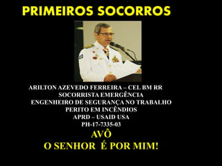 ARILTON AZEVEDO FERREIRA – CEL BM RR
SOCORRISTA EMERGÊNCIA
ENGENHEIRO DE SEGURANÇA NO TRABALHO
PERITO EM INCÊNDIOS
APRD – USAID USA
PH-17-7335-03
AVÔ
O SENHOR É POR MIM!
PRIMEIROS SOCORROS
 