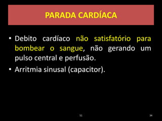PARADA CARDÍACA
• Debito cardíaco não satisfatório para
bombear o sangue, não gerando um
pulso central e perfusão.
• Arritmia sinusal (capacitor).
51 34
 