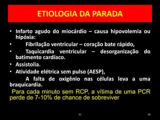 ETIOLOGIA DA PARADA
• Infarto agudo do miocárdio – causa hipovolemia ou
hipóxia:
• Fibrilação ventricular – coração bate rápido,
• Taquicardia ventricular – desorganização do
batimento cardíaco.
• Assistolia.
• Atividade elétrica sem pulso (AESP),
A falta de oxigênio nas células leva a uma
braquicardia.
Para cada minuto sem RCP, a vítima de uma PCR
perde de 7-10% de chance de sobreviver
51 39
 