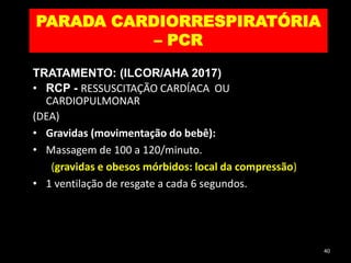 PARADA CARDIORRESPIRATÓRIA
– PCR
TRATAMENTO: (ILCOR/AHA 2017)
• RCP - RESSUSCITAÇÃO CARDÍACA OU
CARDIOPULMONAR
(DEA)
• Gravidas (movimentação do bebê):
• Massagem de 100 a 120/minuto.
(gravidas e obesos mórbidos: local da compressão)
• 1 ventilação de resgate a cada 6 segundos.
40
 