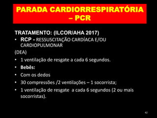 PARADA CARDIORRESPIRATÓRIA
– PCR
TRATAMENTO: (ILCOR/AHA 2017)
• RCP - RESSUSCITAÇÃO CARDÍACA E/OU
CARDIOPULMONAR
(DEA)
• 1 ventilação de resgate a cada 6 segundos.
• Bebês:
• Com os dedos
• 30 compressões /2 ventilações – 1 socorrista;
• 1 ventilação de resgate a cada 6 segundos (2 ou mais
socorristas).
42
 