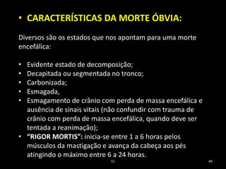 51 46
• CARACTERÍSTICAS DA MORTE ÓBVIA:
Diversos são os estados que nos apontam para uma morte
encefálica:
• Evidente estado de decomposição;
• Decapitada ou segmentada no tronco;
• Carbonizada;
• Esmagada,
• Esmagamento de crânio com perda de massa encefálica e
ausência de sinais vitais (não confundir com trauma de
crânio com perda de massa encefálica, quando deve ser
tentada a reanimação);
• “RIGOR MORTIS”: inicia-se entre 1 a 6 horas pelos
músculos da mastigação e avança da cabeça aos pés
atingindo o máximo entre 6 a 24 horas.
 