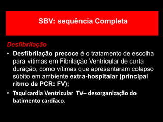 SBV: sequência Completa
Desfibrilação
• Desfibrilação precoce é o tratamento de escolha
para vítimas em Fibrilação Ventricular de curta
duração, como vítimas que apresentaram colapso
súbito em ambiente extra-hospitalar (principal
ritmo de PCR: FV);
• Taquicardia Ventricular TV– desorganização do
batimento cardíaco.
 