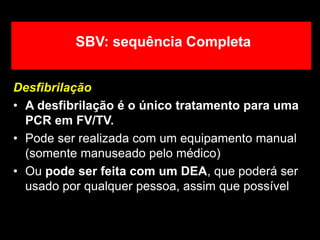 Desfibrilação
• A desfibrilação é o único tratamento para uma
PCR em FV/TV.
• Pode ser realizada com um equipamento manual
(somente manuseado pelo médico)
• Ou pode ser feita com um DEA, que poderá ser
usado por qualquer pessoa, assim que possível
SBV: sequência Completa
 